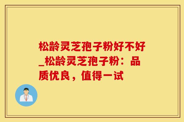 松龄灵芝孢子粉好不好_松龄灵芝孢子粉：品质优良，值得一试