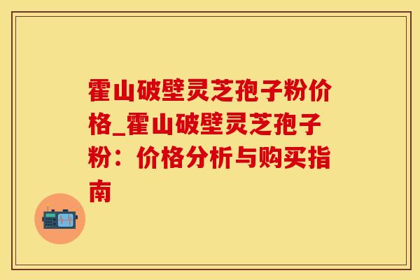 霍山破壁灵芝孢子粉价格_霍山破壁灵芝孢子粉:价格分析与购买指南 霍山破壁灵芝孢子粉价格_霍山破壁灵芝孢子粉:价格分析与购买指南