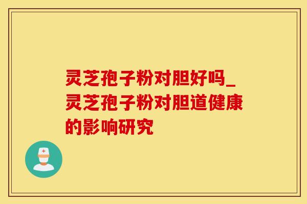 灵芝孢子粉对胆好吗_灵芝孢子粉对胆道健康的影响研究 灵芝孢子粉对胆好吗_灵芝孢子粉对胆道健康的影响研究