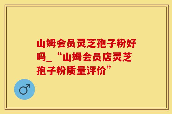 山姆会员灵芝孢子粉好吗_“山姆会员店灵芝孢子粉质量评价”