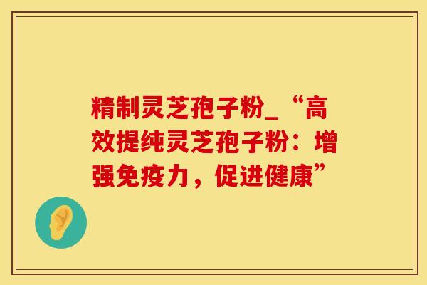 精制灵芝孢子粉_“高效提纯灵芝孢子粉:增强免疫力,促进健康” 精制灵芝孢子粉_“高效提纯灵芝孢子粉:增强免疫力,促进健康”