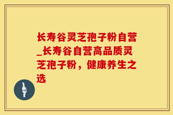 长寿谷灵芝孢子粉自营_长寿谷自营高品质灵芝孢子粉，健康养生之选
