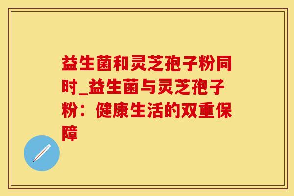 益生菌和灵芝孢子粉同时_益生菌与灵芝孢子粉：健康生活的双重保障