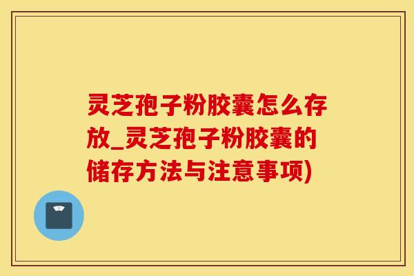 灵芝孢子粉胶囊怎么存放_灵芝孢子粉胶囊的储存方法与注意事项)