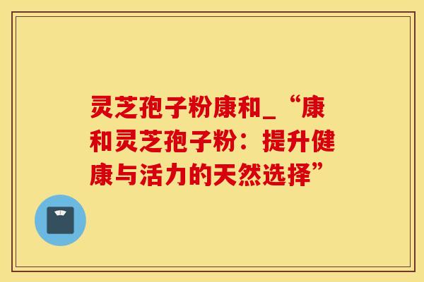 灵芝孢子粉康和_“康和灵芝孢子粉：提升健康与活力的天然选择”