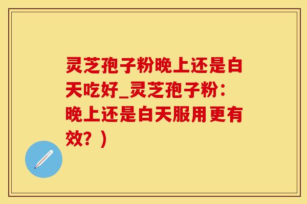 灵芝孢子粉晚上还是白天吃好_灵芝孢子粉：晚上还是白天服用更有效？)