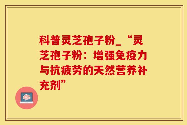科普灵芝孢子粉_“灵芝孢子粉：增强免疫力与抗疲劳的天然营养补充剂”