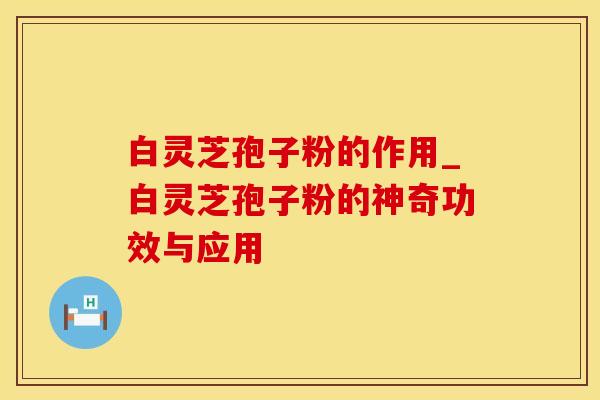 白灵芝孢子粉的作用_白灵芝孢子粉的神奇功效与应用