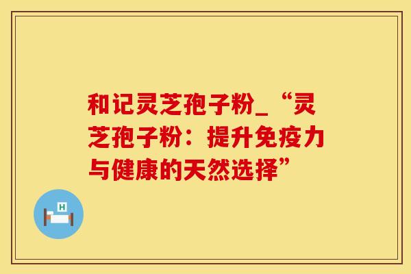 和记灵芝孢子粉_“灵芝孢子粉：提升免疫力与健康的天然选择”