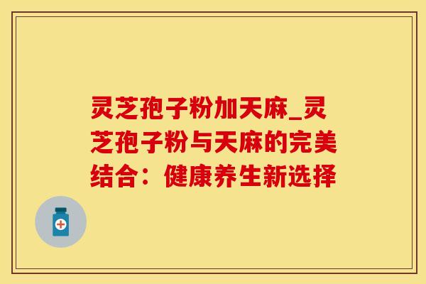 灵芝孢子粉加天麻_灵芝孢子粉与天麻的完美结合：健康养生新选择