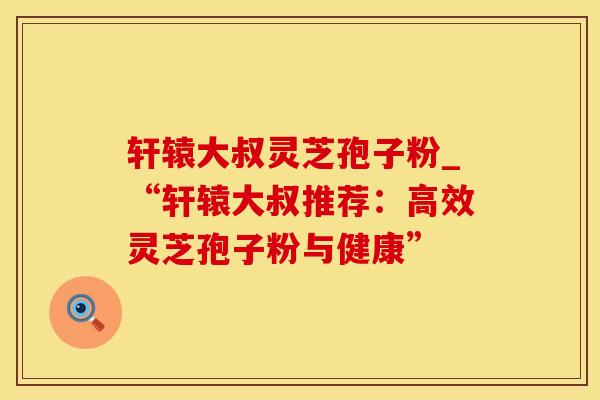 轩辕大叔灵芝孢子粉_“轩辕大叔推荐：高效灵芝孢子粉与健康”