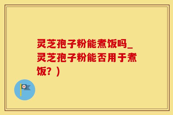 灵芝孢子粉能煮饭吗_灵芝孢子粉能否用于煮饭？)