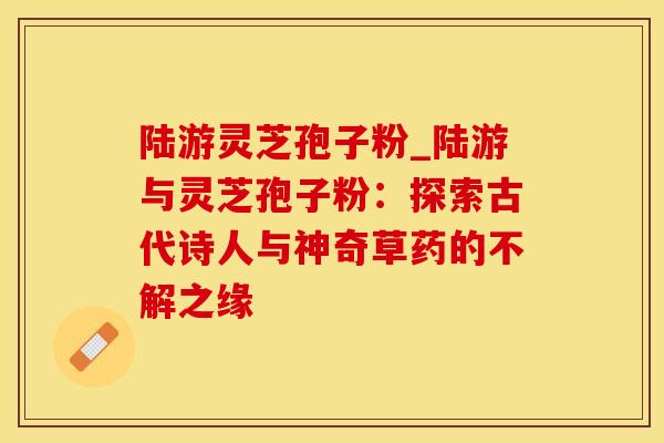 陆游灵芝孢子粉_陆游与灵芝孢子粉:探索古代诗人与神奇草药的不解之缘 陆游灵芝孢子粉_陆游与灵芝孢子粉:探索古代诗人与神奇草药的不解之缘