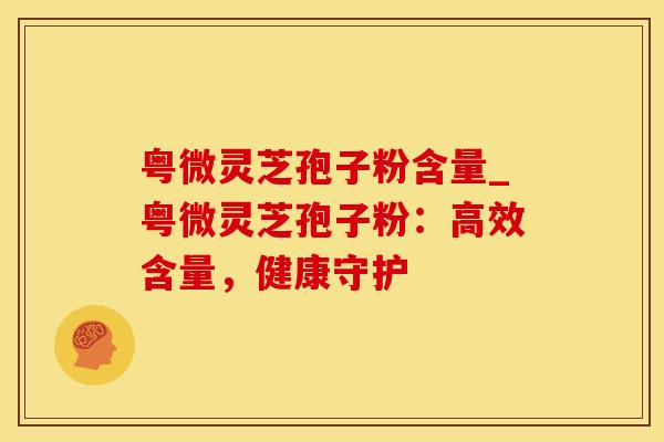 粤微灵芝孢子粉含量_粤微灵芝孢子粉：高效含量，健康守护
