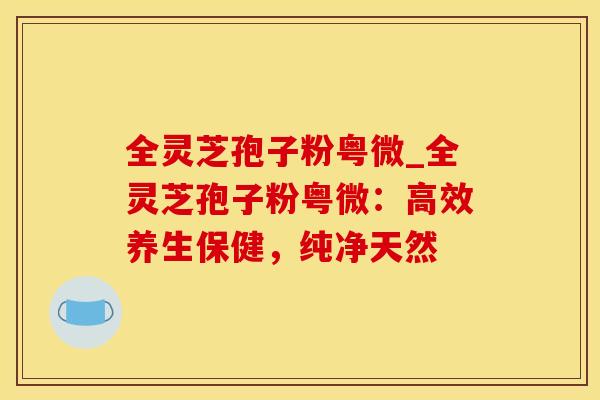 全灵芝孢子粉粤微_全灵芝孢子粉粤微：高效养生保健，纯净天然
