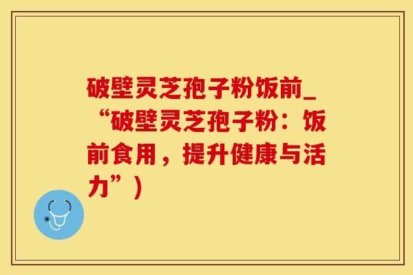 破壁灵芝孢子粉饭前_“破壁灵芝孢子粉：饭前食用，提升健康与活力”)