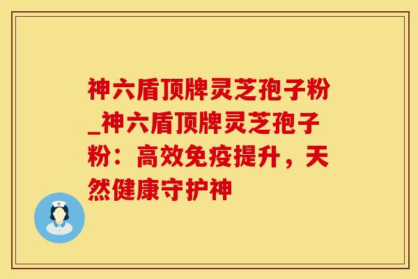 神六盾顶牌灵芝孢子粉_神六盾顶牌灵芝孢子粉：高效免疫提升，天然健康守护神