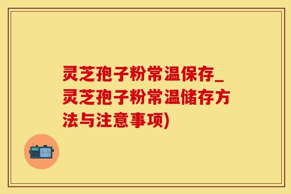 灵芝孢子粉常温保存_灵芝孢子粉常温储存方法与注意事项)