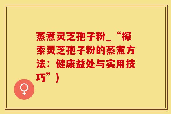 蒸煮灵芝孢子粉_“探索灵芝孢子粉的蒸煮方法:健康益处与实用技巧”) 蒸煮灵芝孢子粉_“探索灵芝孢子粉的蒸煮方法:健康益处与实用技巧”)