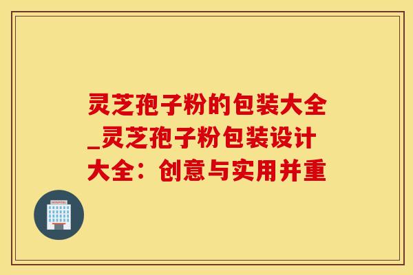 灵芝孢子粉的包装大全_灵芝孢子粉包装设计大全：创意与实用并重