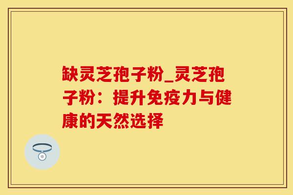 缺灵芝孢子粉_灵芝孢子粉：提升免疫力与健康的天然选择