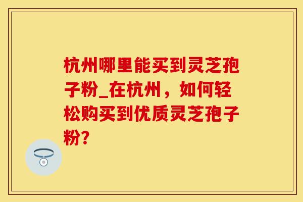 杭州哪里能买到灵芝孢子粉_在杭州，如何轻松购买到优质灵芝孢子粉？