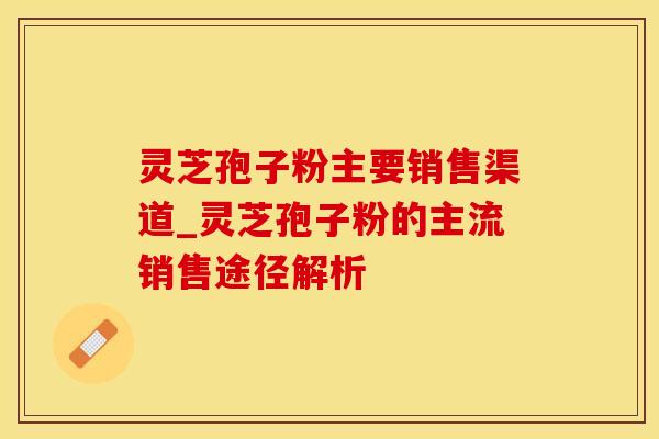 灵芝孢子粉主要销售渠道_灵芝孢子粉的主流销售途径解析