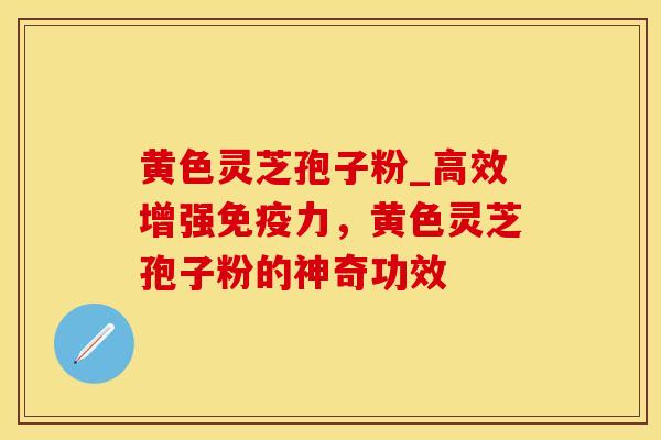黄色灵芝孢子粉_高效增强免疫力，黄色灵芝孢子粉的神奇功效