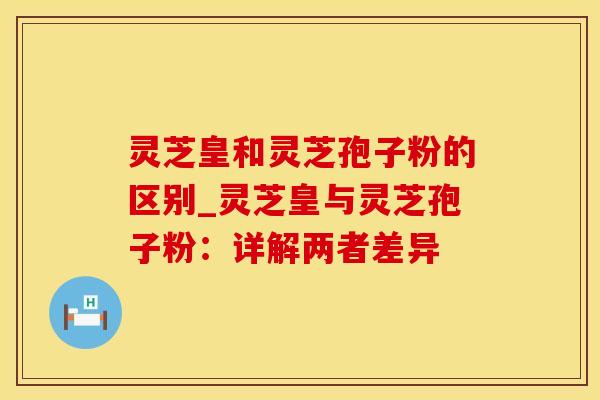 灵芝皇和灵芝孢子粉的区别_灵芝皇与灵芝孢子粉：详解两者差异