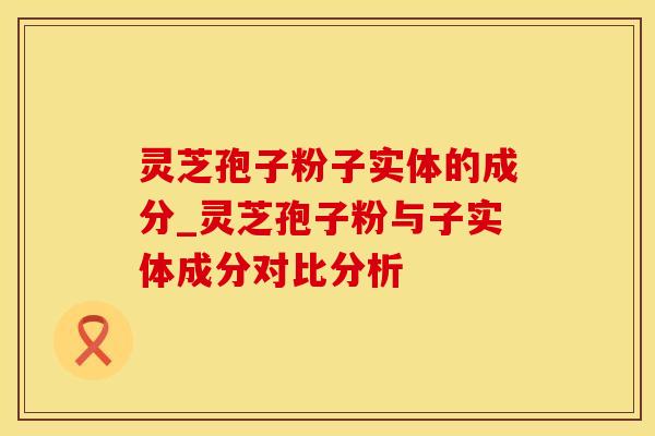灵芝孢子粉子实体的成分_灵芝孢子粉与子实体成分对比分析