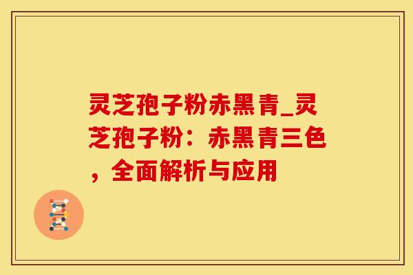 灵芝孢子粉赤黑青_灵芝孢子粉：赤黑青三色，全面解析与应用