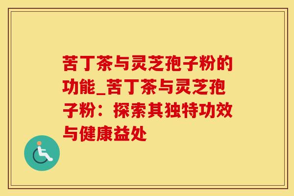 苦丁茶与灵芝孢子粉的功能_苦丁茶与灵芝孢子粉：探索其独特功效与健康益处