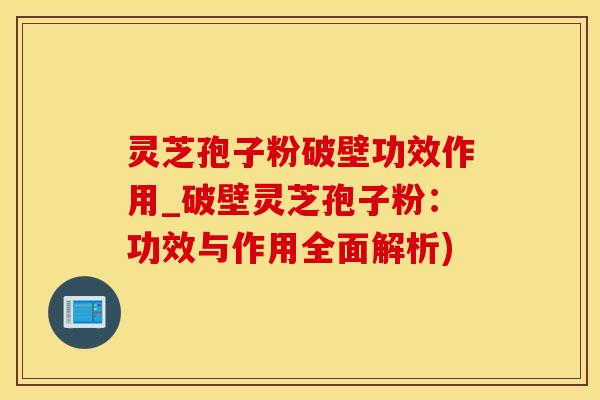 灵芝孢子粉破壁功效作用_破壁灵芝孢子粉：功效与作用全面解析)