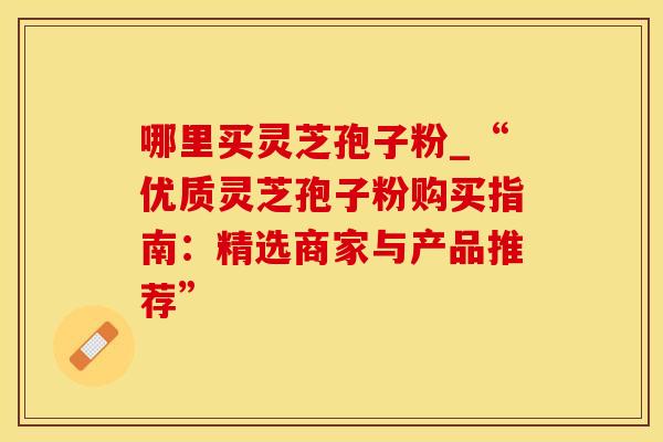 哪里买灵芝孢子粉_“优质灵芝孢子粉购买指南：精选商家与产品推荐”