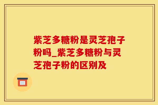 紫芝多糖粉是灵芝孢子粉吗_紫芝多糖粉与灵芝孢子粉的区别及