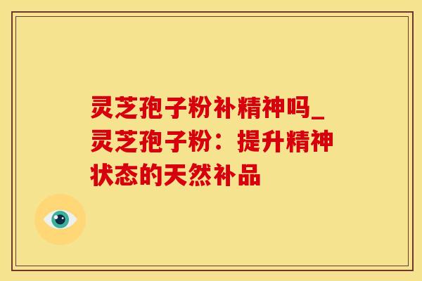 灵芝孢子粉补精神吗_灵芝孢子粉：提升精神状态的天然补品
