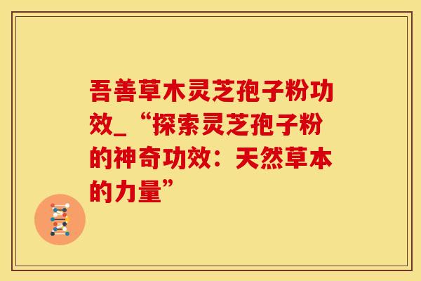 吾善草木灵芝孢子粉功效_“探索灵芝孢子粉的神奇功效：天然草本的力量”