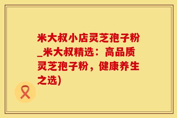 米大叔小店灵芝孢子粉_米大叔精选:高品质灵芝孢子粉,健康养生之选) 米大叔小店灵芝孢子粉_米大叔精选:高品质灵芝孢子粉,健康养生之选)