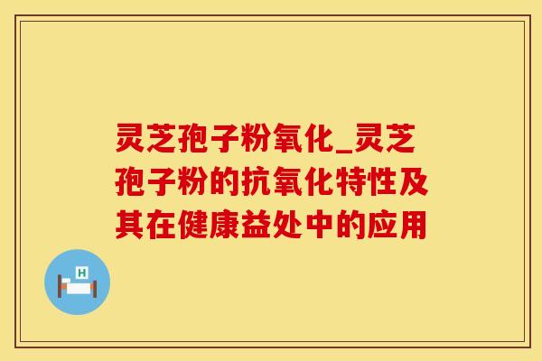 灵芝孢子粉氧化_灵芝孢子粉的抗氧化特性及其在健康益处中的应用