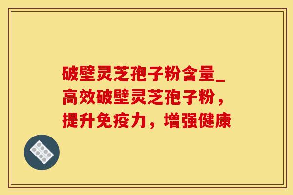 破壁灵芝孢子粉含量_高效破壁灵芝孢子粉，提升免疫力，增强健康