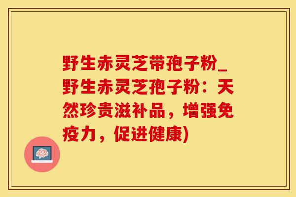 野生赤灵芝带孢子粉_野生赤灵芝孢子粉:天然珍贵滋补品,增强免疫力,促进健康) 野生赤灵芝带孢子粉_野生赤灵芝孢子粉:天然珍贵滋补品,增强免疫力,促进健康)