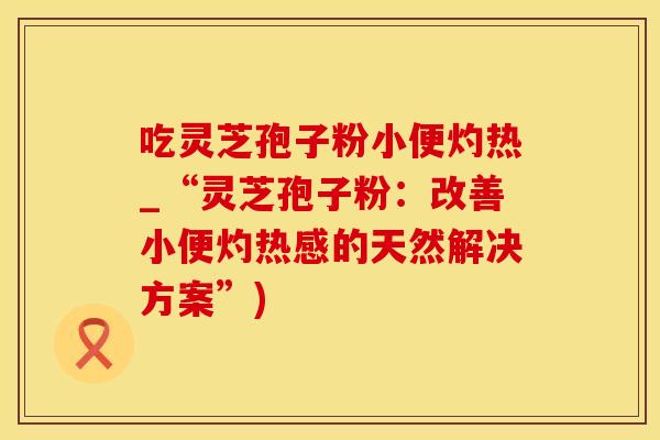 吃灵芝孢子粉小便灼热_“灵芝孢子粉：改善小便灼热感的天然解决方案”)