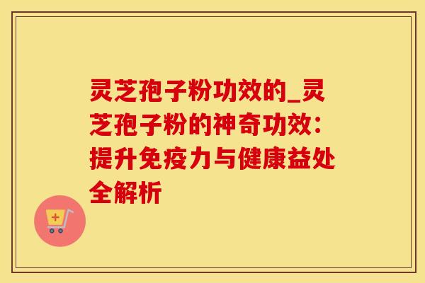 灵芝孢子粉功效的_灵芝孢子粉的神奇功效:提升免疫力与健康益处全解析 灵芝孢子粉功效的_灵芝孢子粉的神奇功效:提升免疫力与健康益处全解析