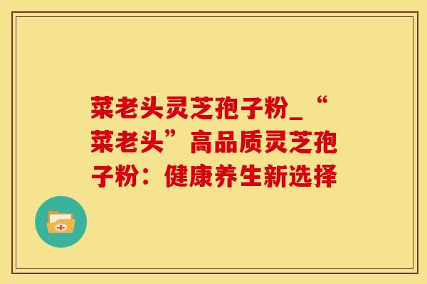 菜老头灵芝孢子粉_“菜老头”高品质灵芝孢子粉:健康养生新选择 菜老头灵芝孢子粉_“菜老头”高品质灵芝孢子粉:健康养生新选择