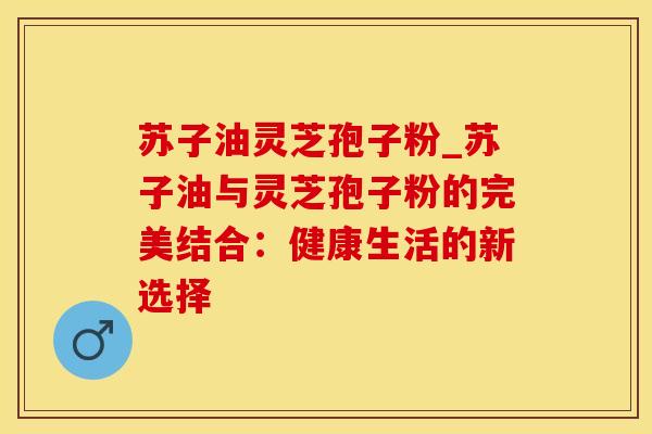 苏子油灵芝孢子粉_苏子油与灵芝孢子粉的完美结合：健康生活的新选择