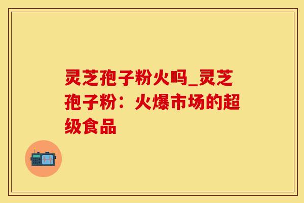 灵芝孢子粉火吗_灵芝孢子粉：火爆市场的超级食品