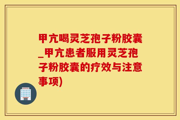 甲亢喝灵芝孢子粉胶囊_甲亢患者服用灵芝孢子粉胶囊的疗效与注意事项)