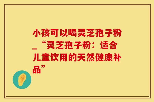 小孩可以喝灵芝孢子粉_“灵芝孢子粉：适合儿童饮用的天然健康补品”