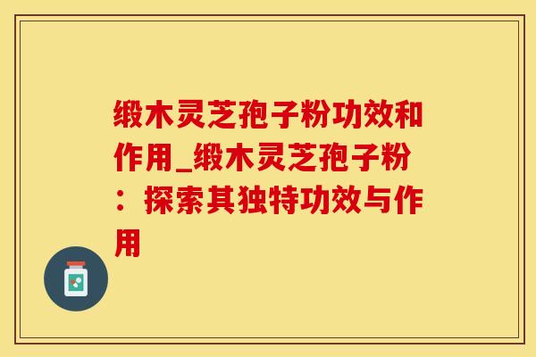 缎木灵芝孢子粉功效和作用_缎木灵芝孢子粉：探索其独特功效与作用