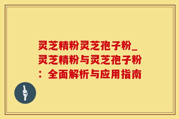 灵芝精粉灵芝孢子粉_灵芝精粉与灵芝孢子粉：全面解析与应用指南